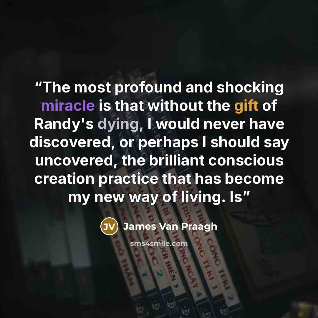 “The most profound and shocking miracle is that without the gift of Randy's dying, I would never have discovered, or perhaps I should say uncovered, the brilliant conscious creation practice that has become my new way of living. Is” quote by James Van Praagh