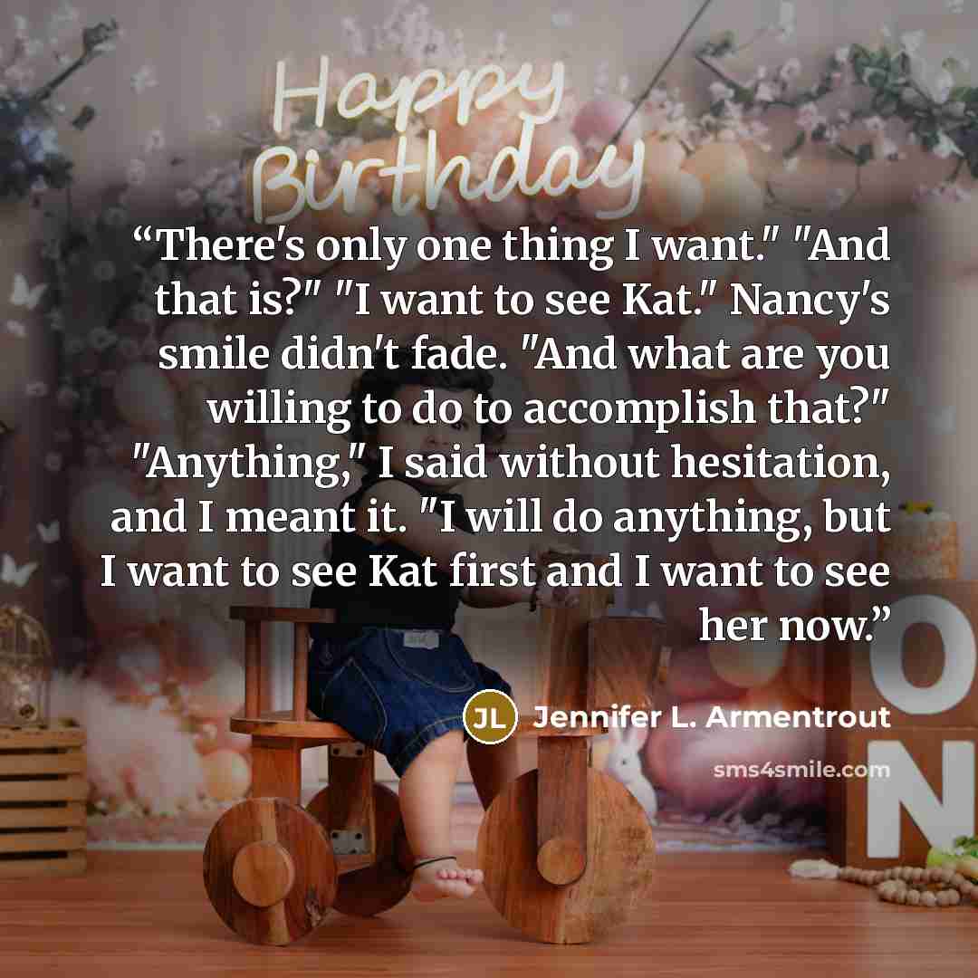 “There's only one thing I want." "And that is?" "I want to see Kat." Nancy's smile didn't fade. "And what are you willing to do to accomplish that?" "Anything," I said without hesitation, and I meant it. "I will do anything, but I want to see Kat first and I want to see her now.” quote by Jennifer L. Armentrout