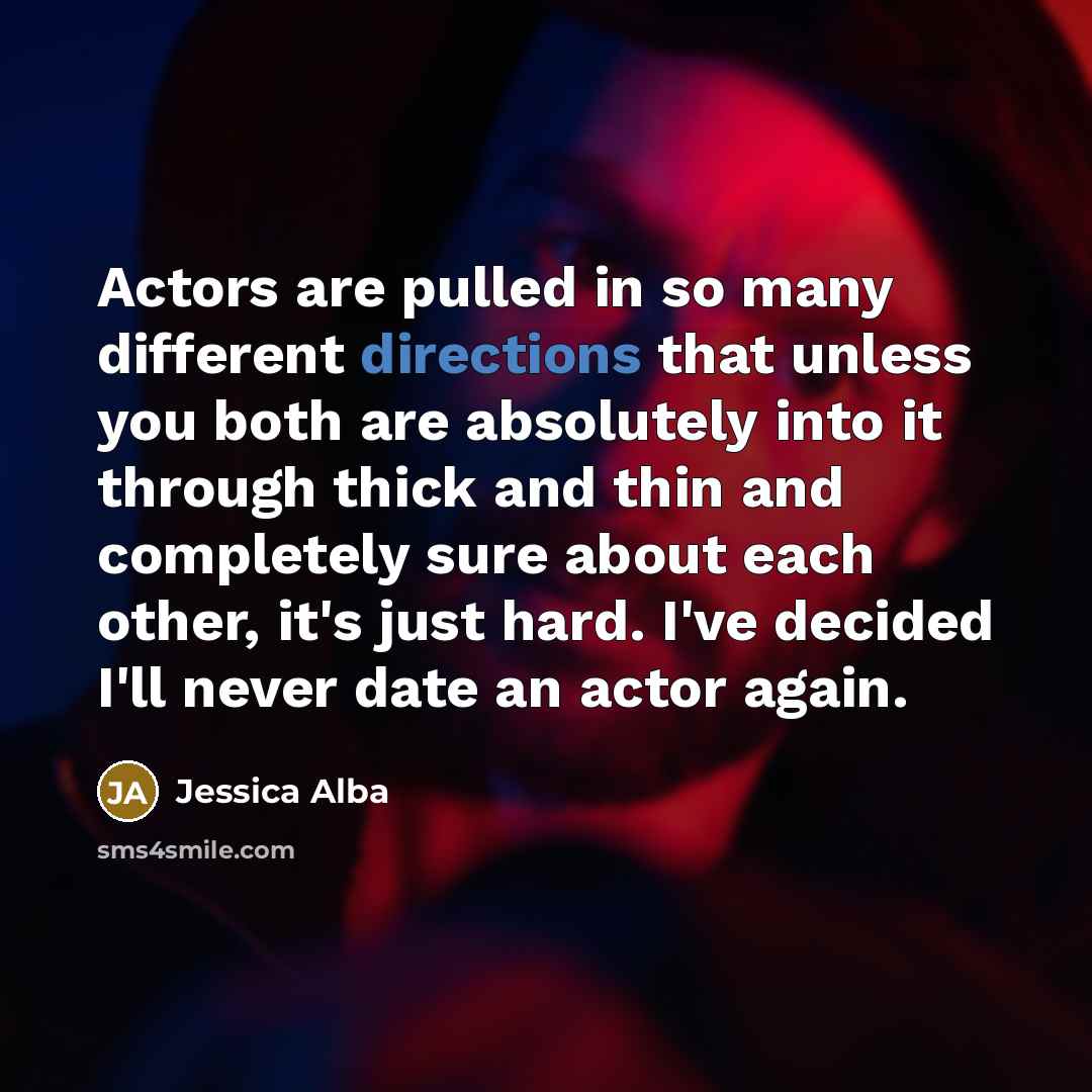 “Actors are pulled in so many different directions that unless you both are absolutely into it through thick and thin and completely sure about each other, it's just hard. I've decided I'll never date an actor again.” quote by Jessica Alba