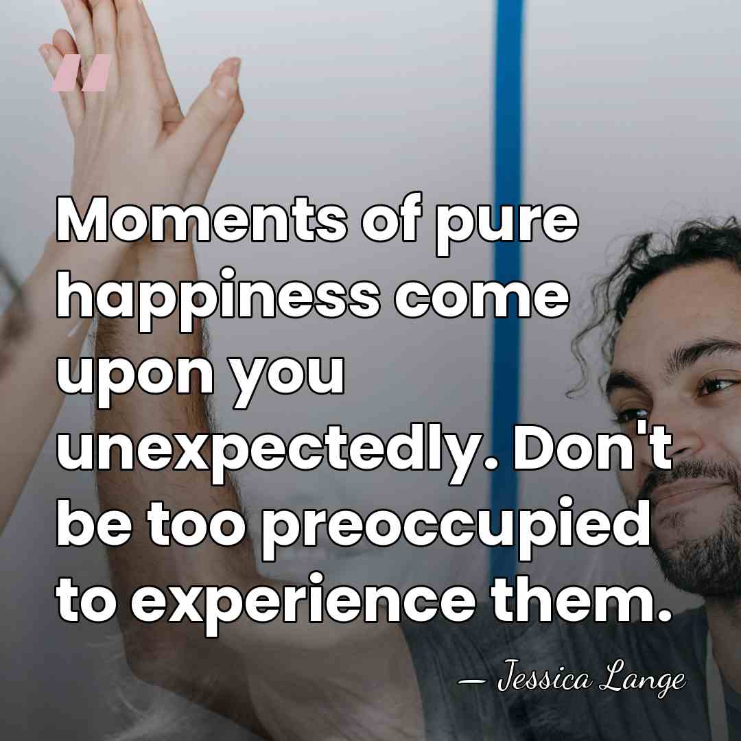 Moments of pure happiness come upon you unexpectedly. Don't be too preoccupied&hellip; - Jessica Lange