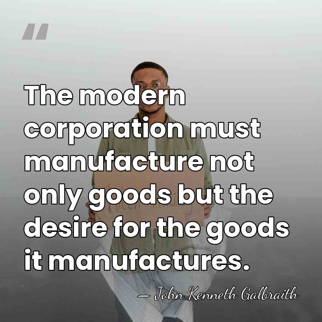 The modern corporation must manufacture not only goods but the desire for&hellip; - John Kenneth Galbraith
