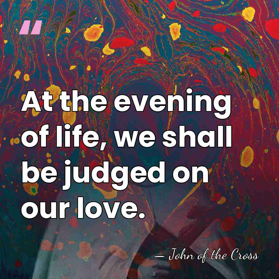 At the evening of life, we shall be judged on our love. - John of the Cross