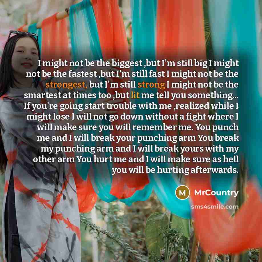 “I might not be the biggest ,but I'm still big I might not be the fastest ,but I'm still fast I might not be the strongest, but I'm still strong I might not be the smartest at times too ,but lit me tell you something... If you're going start trouble with me ,realized while I might lose I will not…” quote by MrCountry