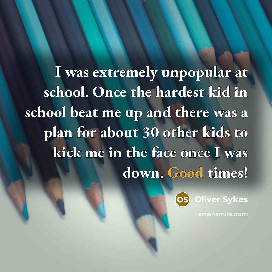 “I was extremely unpopular at school. Once the hardest kid in school beat me up and there was a plan for about 30 other kids to kick me in the face once I was down. Good times!” quote by Oliver Sykes
