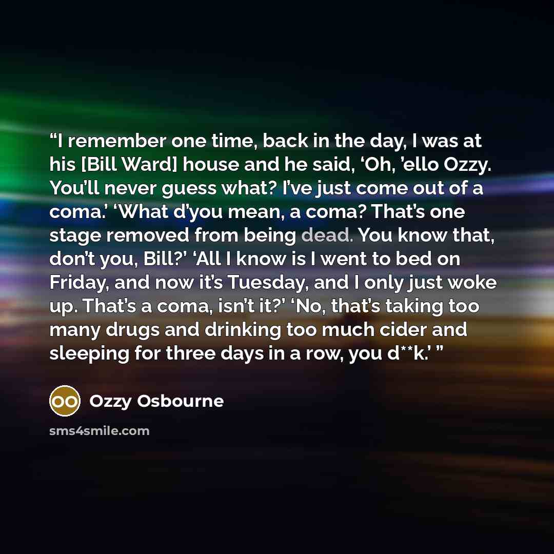“I remember one time, back in the day, I was at his [Bill Ward] house and he said, ‘Oh, ’ello Ozzy. You’ll never guess what? I’ve just come out of a coma.’ ‘What d’you mean, a coma? That’s one stage removed from being dead. You know that, don’t you, Bill?’ ‘All I know is I went to bed on Friday…” quote by Ozzy Osbourne