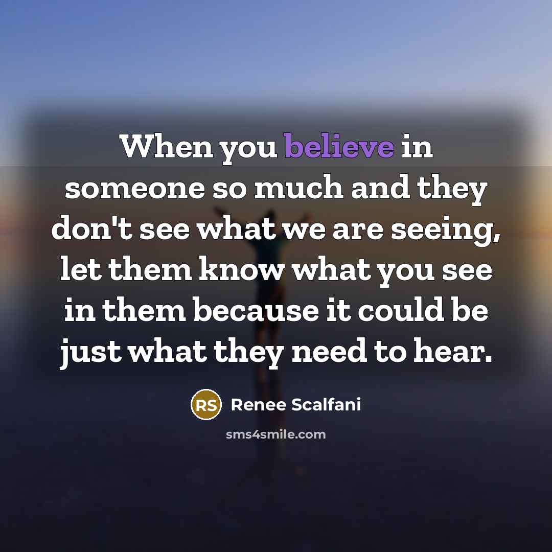 “When you believe in someone so much and they don't see what we are seeing, let them know what you see in them because it could be just what they need to hear.” quote by Renee Scalfani