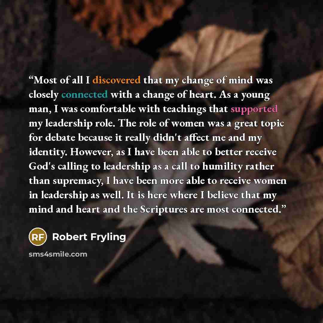 “Most of all I discovered that my change of mind was closely connected with a change of heart. As a young man, I was comfortable with teachings that supported my leadership role. The role of women was a great topic for debate because it really didn't affect me and my identity. However, as I have…” quote by Robert Fryling