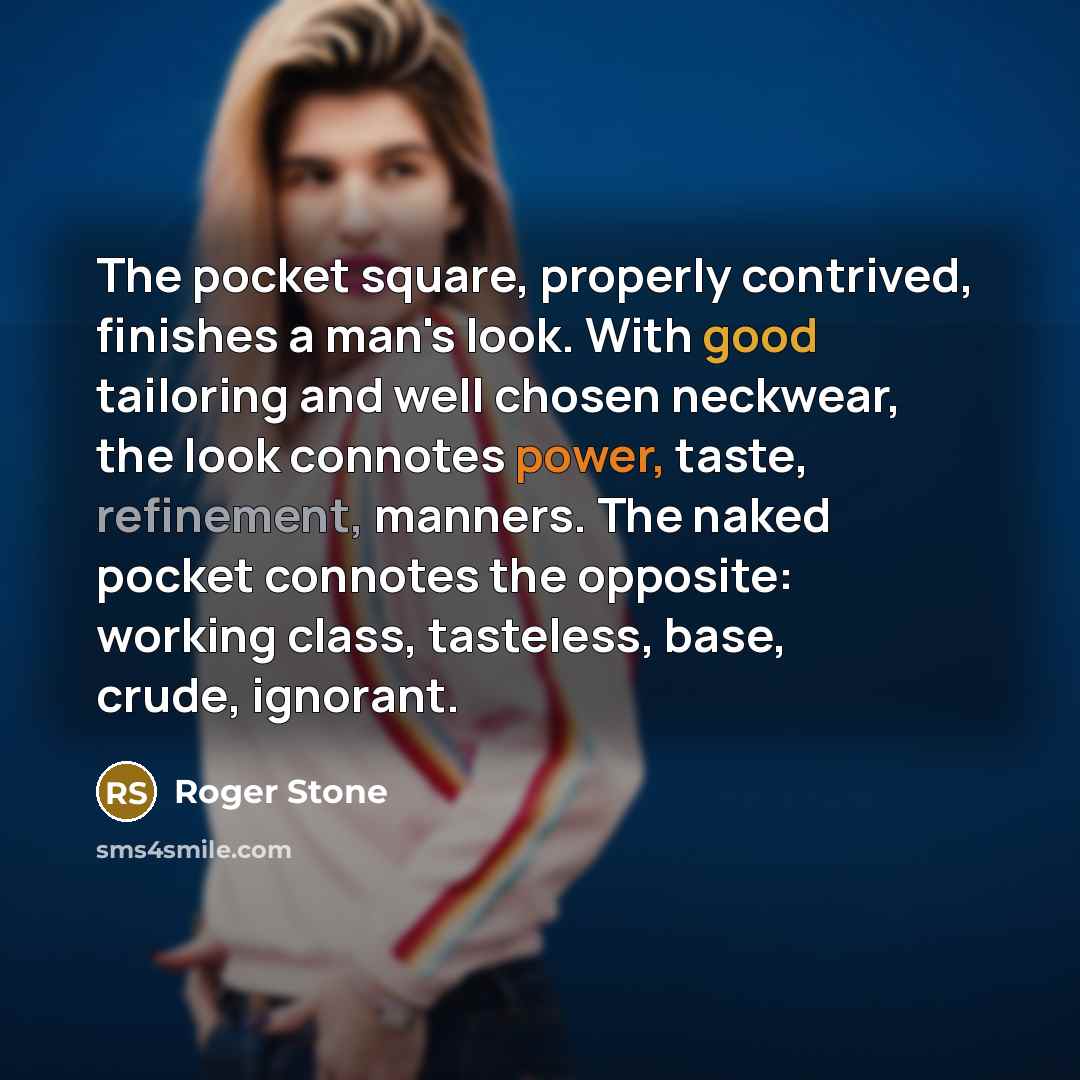“The pocket square, properly contrived, finishes a man's look. With good tailoring and well chosen neckwear, the look connotes power, taste, refinement, manners. The naked pocket connotes the opposite: working class, tasteless, base, crude, ignorant.” quote by Roger Stone