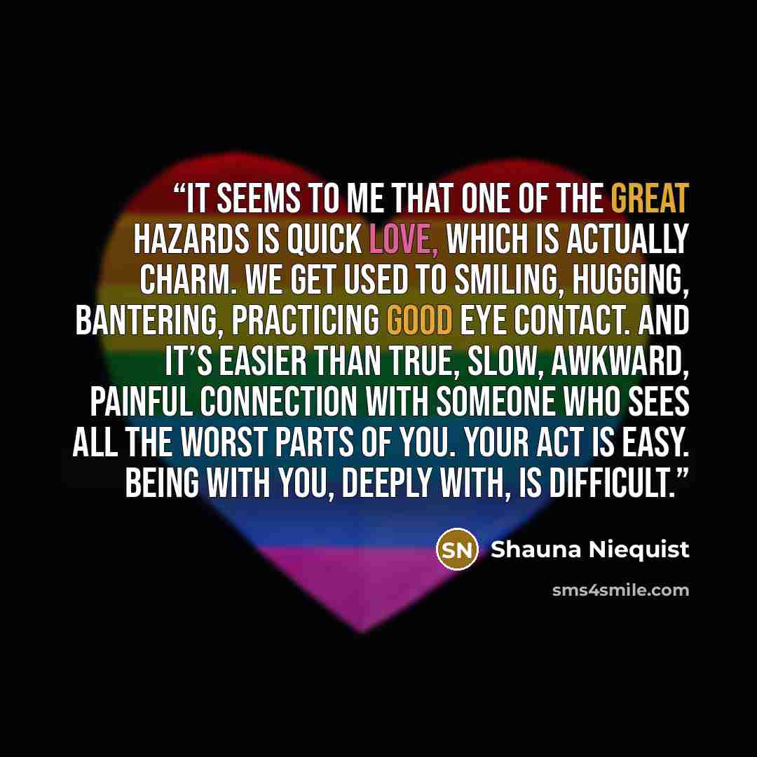 “It seems to me that one of the great hazards is quick love, which is actually charm. We get used to smiling, hugging, bantering, practicing good eye contact. And it’s easier than true, slow, awkward, painful connection with someone who sees all the worst parts of you. Your act is easy. Being with…” quote by Shauna Niequist