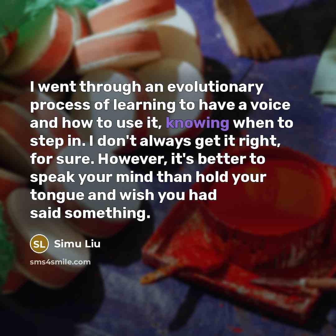 “I went through an evolutionary process of learning to have a voice and how to use it, knowing when to step in. I don't always get it right, for sure. However, it's better to speak your mind than hold your tongue and wish you had said something.” quote by Simu Liu