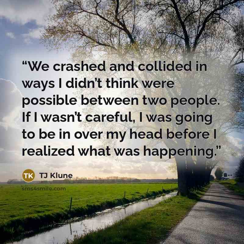 “We crashed and collided in ways I didn’t think were possible between two people. If I wasn’t careful, I was going to be in over my head before I realized what was happening.” quote by TJ Klune