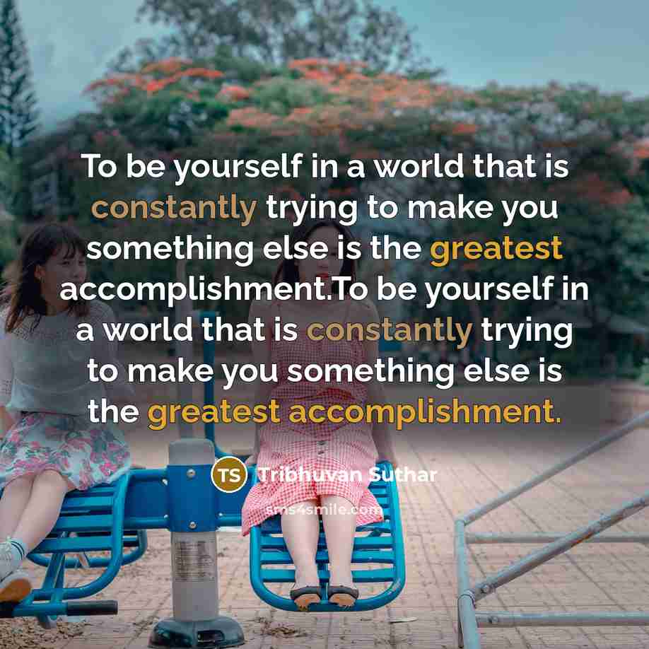 “To be yourself in a world that is constantly trying to make you something else is the greatest accomplishment.To be yourself in a world that is constantly trying to make you something else is the greatest accomplishment.” quote by Tribhuvan Suthar