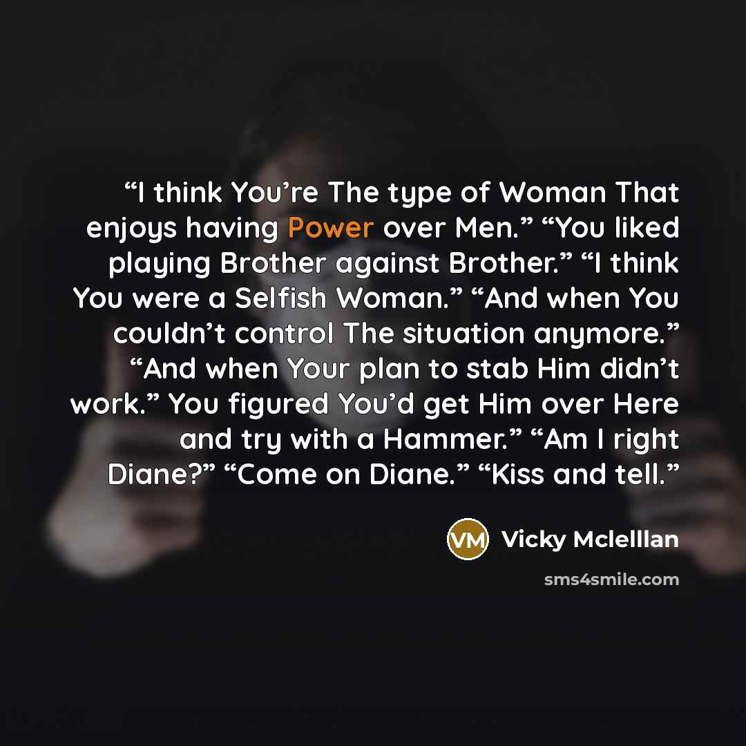 “I think You’re The type of Woman That enjoys having Power over Men.” “You liked playing Brother against Brother.” “I think You were a Selfish Woman.” “And when You couldn’t control The situation anymore.” “And when Your plan to stab Him didn’t work.” You figured You’d get Him over Here and try…” quote by Vicky Mclelllan