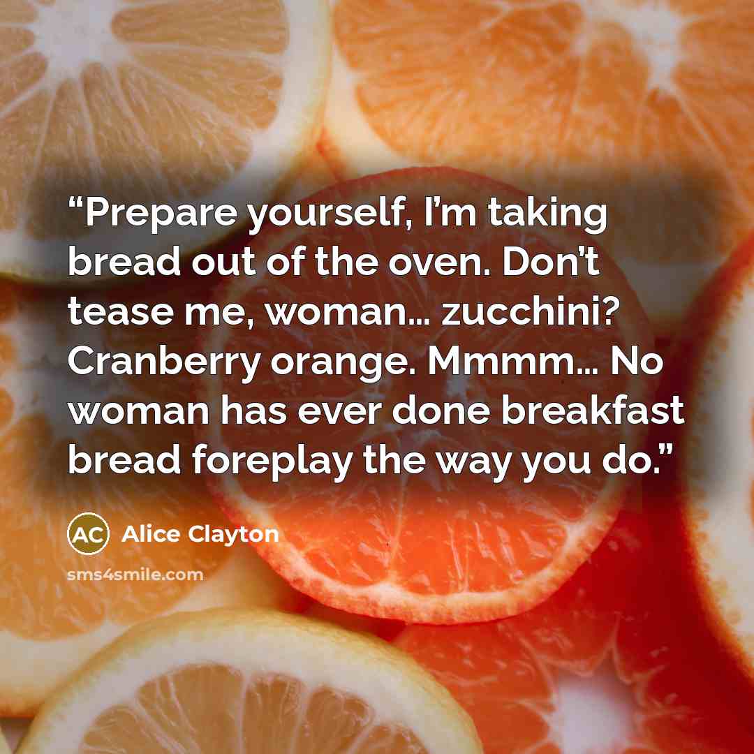 “Prepare yourself, I’m taking bread out of the oven. Don’t tease me, woman… zucchini? Cranberry orange. Mmmm… No woman has ever done breakfast bread foreplay the way you do.” quote by Alice Clayton