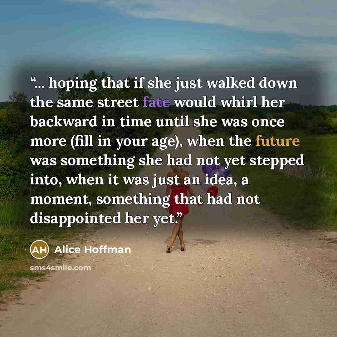 “... hoping that if she just walked down the same street fate would whirl her backward in time until she was once more (fill in your age), when the future was something she had not yet stepped into, when it was just an idea, a moment, something that had not disappointed her yet.” quote by Alice Hoffman
