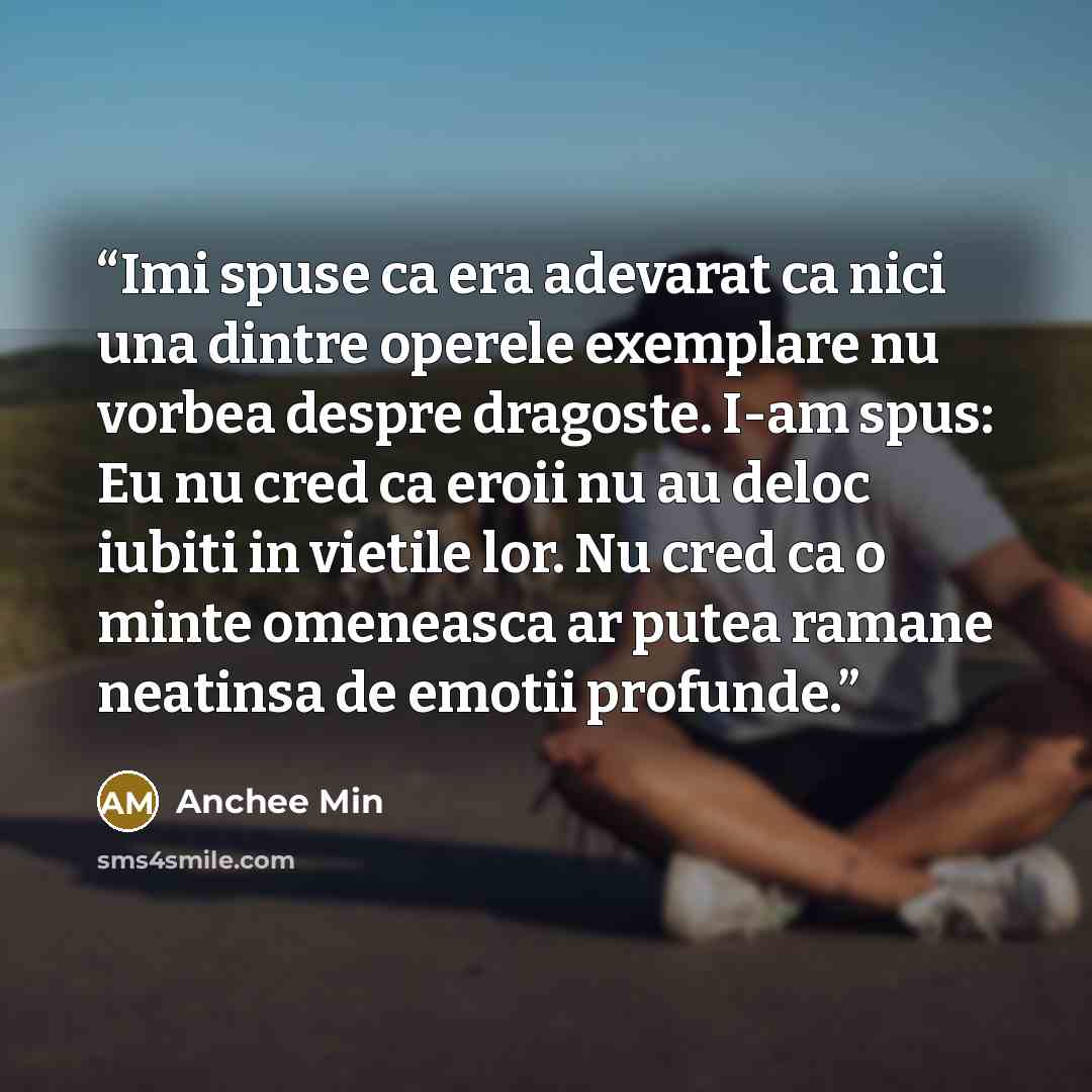 “Imi spuse ca era adevarat ca nici una dintre operele exemplare nu vorbea despre dragoste. I-am spus: Eu nu cred ca eroii nu au deloc iubiti in vietile lor. Nu cred ca o minte omeneasca ar putea ramane neatinsa de emotii profunde.” quote by Anchee Min