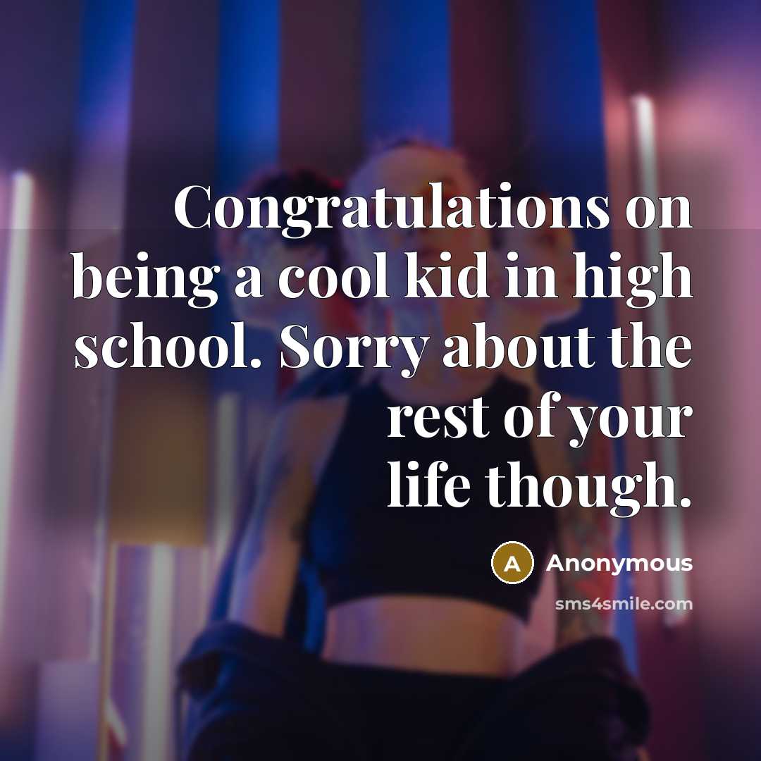 “Congratulations on being a cool kid in high school. Sorry about the rest of your life though.” quote by Anonymous