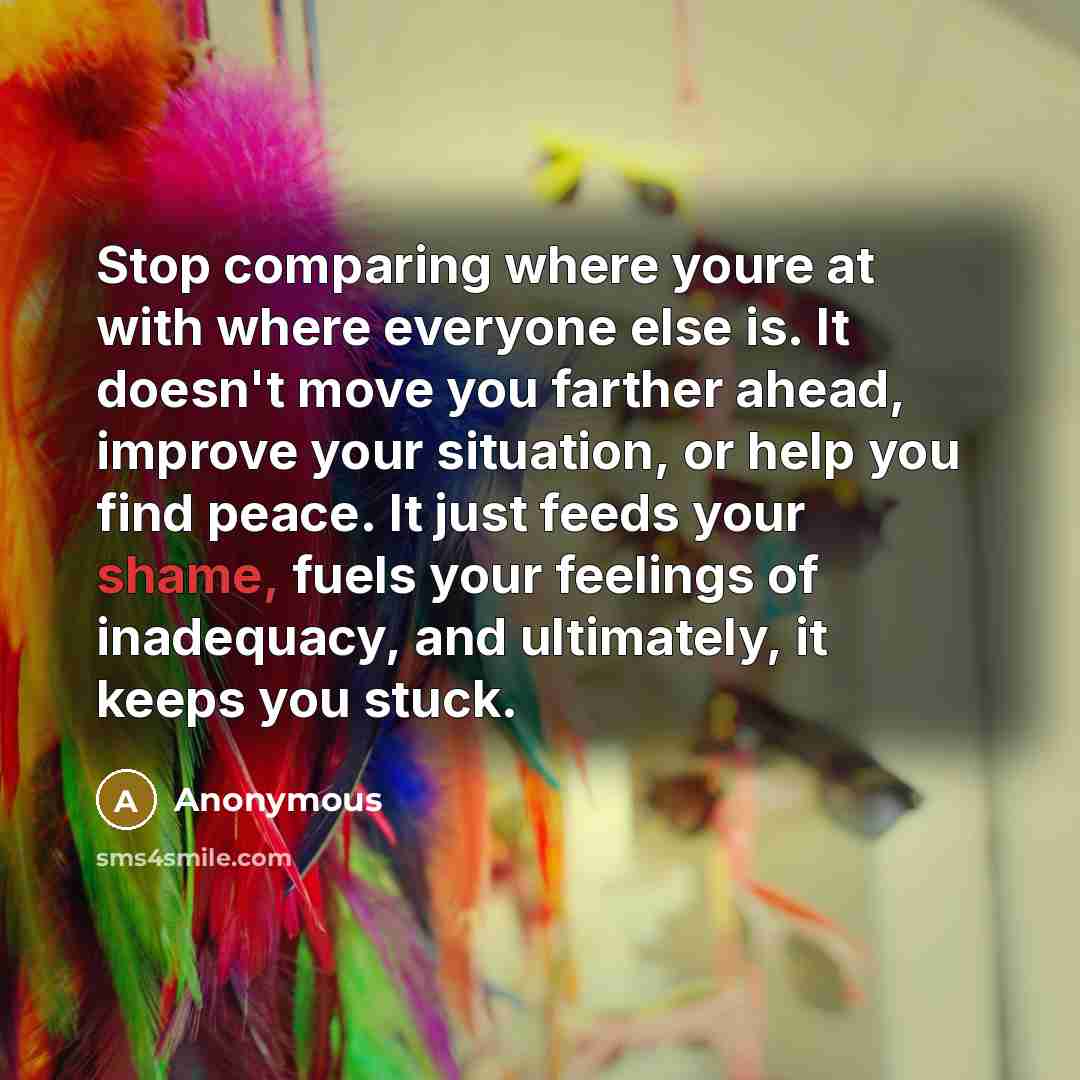 “Stop comparing where youre at with where everyone else is. It doesn't move you farther ahead, improve your situation, or help you find peace. It just feeds your shame, fuels your feelings of inadequacy, and ultimately, it keeps you stuck.” quote by Anonymous