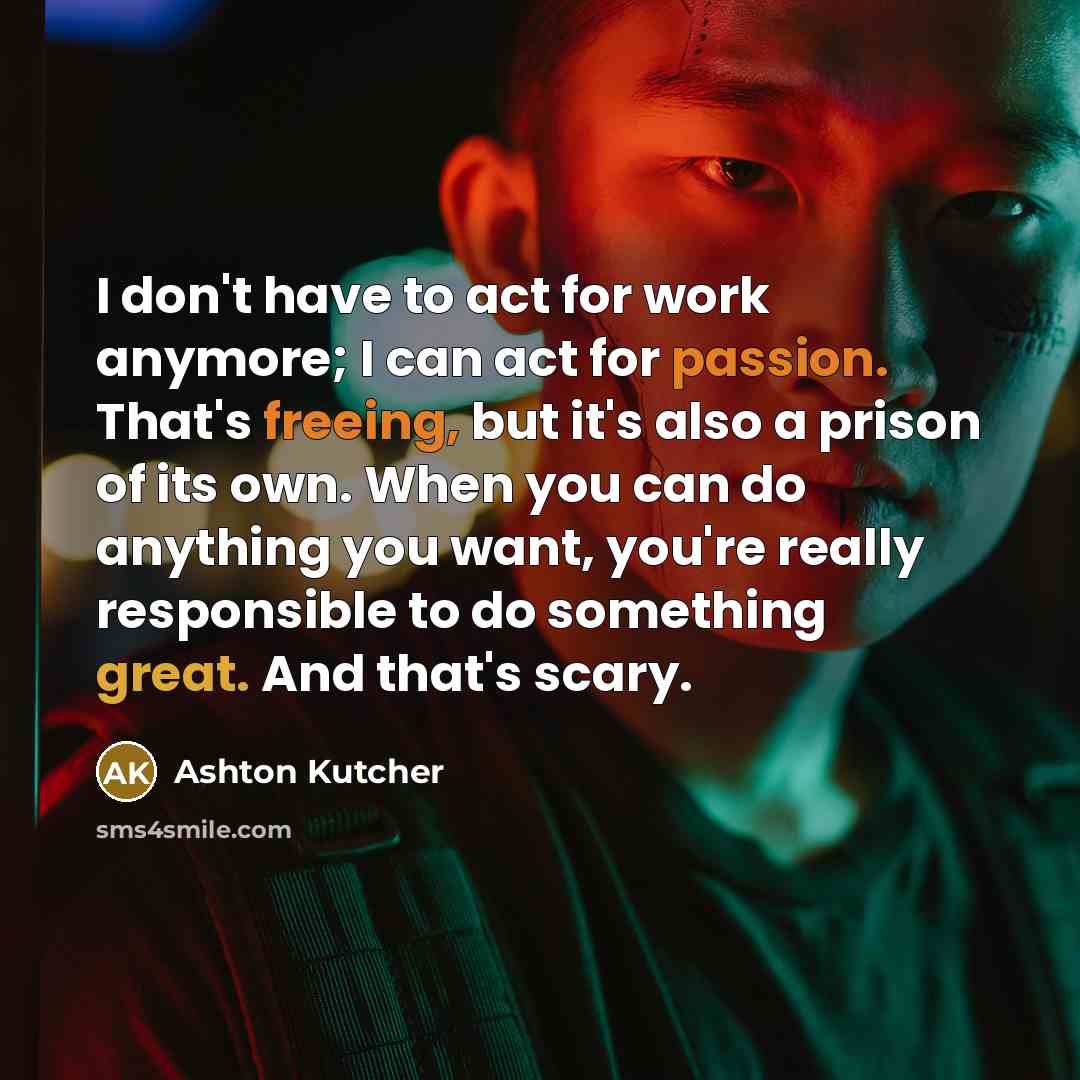 “I don't have to act for work anymore; I can act for passion. That's freeing, but it's also a prison of its own. When you can do anything you want, you're really responsible to do something great. And that's scary.” quote by Ashton Kutcher