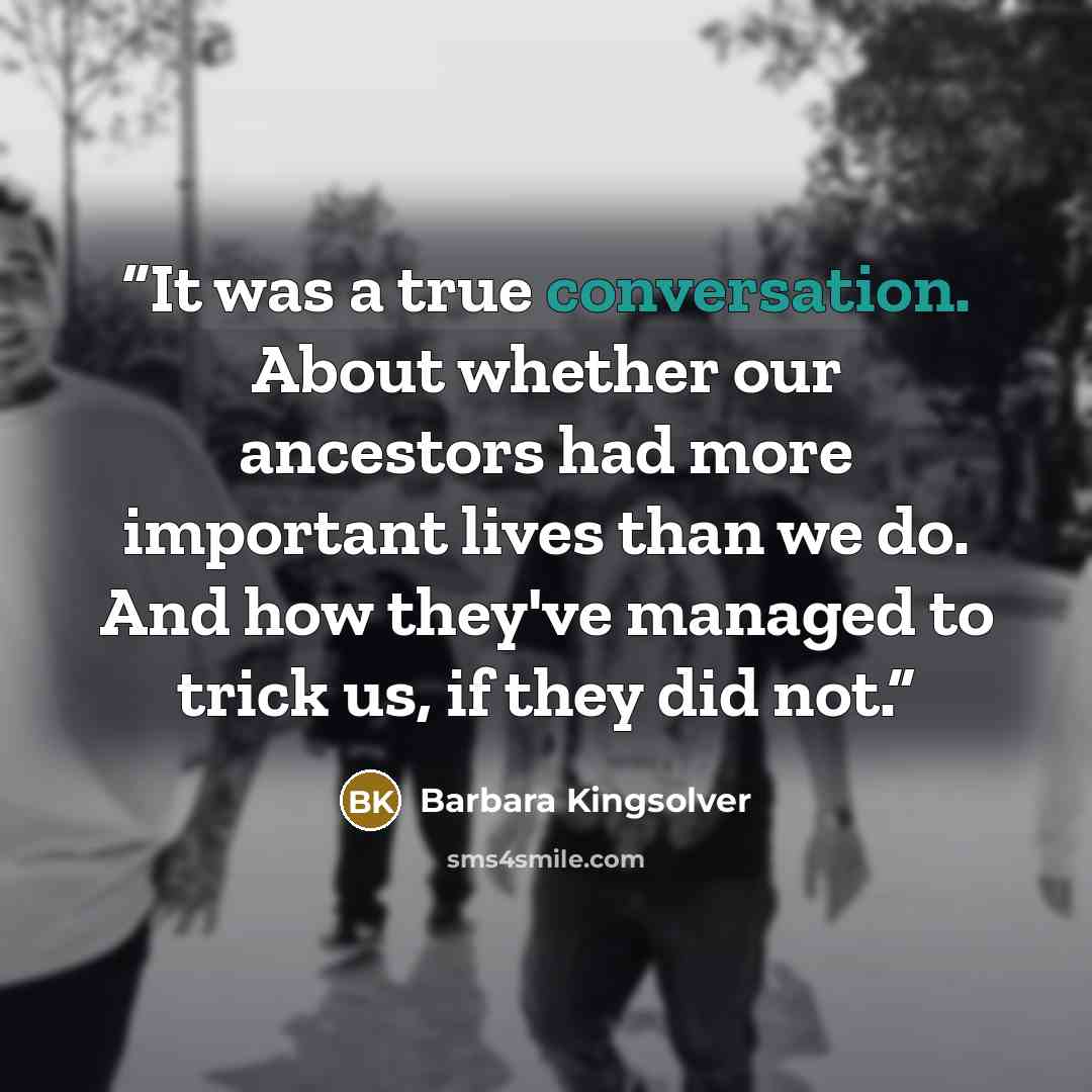 “It was a true conversation. About whether our ancestors had more important lives than we do. And how they've managed to trick us, if they did not.” quote by Barbara Kingsolver