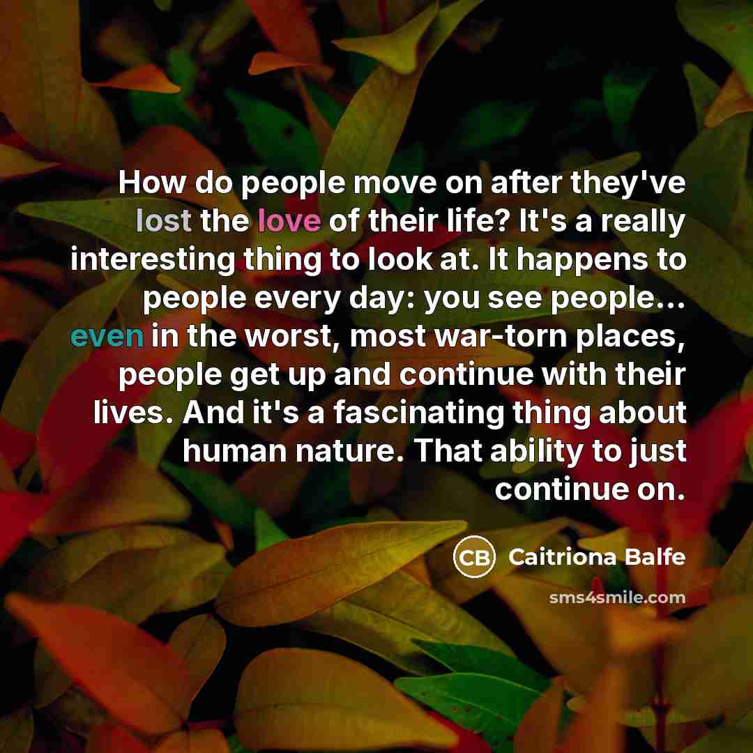 “How do people move on after they've lost the love of their life? It's a really interesting thing to look at. It happens to people every day: you see people... even in the worst, most war-torn places, people get up and continue with their lives. And it's a fascinating thing about human nature. That…” quote by Caitriona Balfe