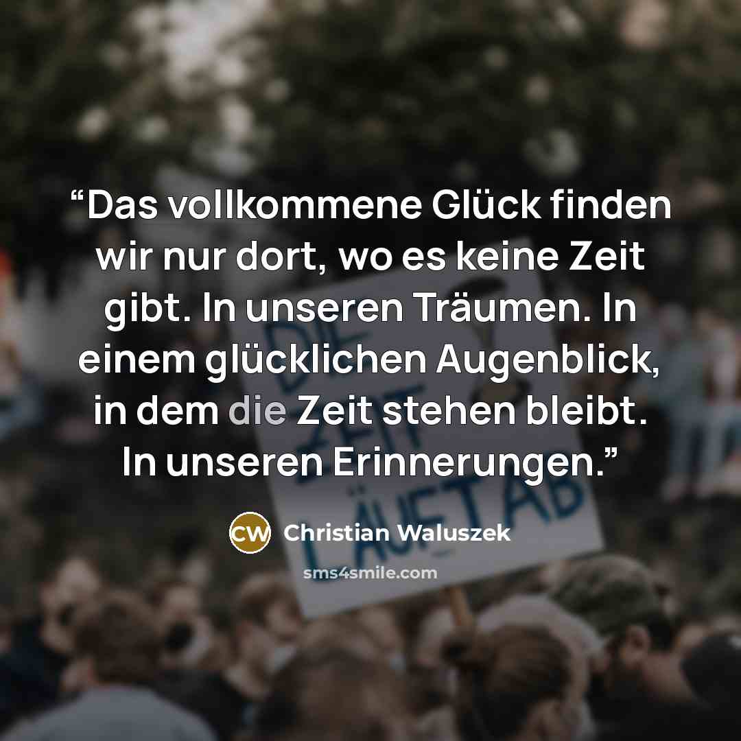 “Das vollkommene Glück finden wir nur dort, wo es keine Zeit gibt. In unseren Träumen. In einem glücklichen Augenblick, in dem die Zeit stehen bleibt. In unseren Erinnerungen.” quote by Christian Waluszek