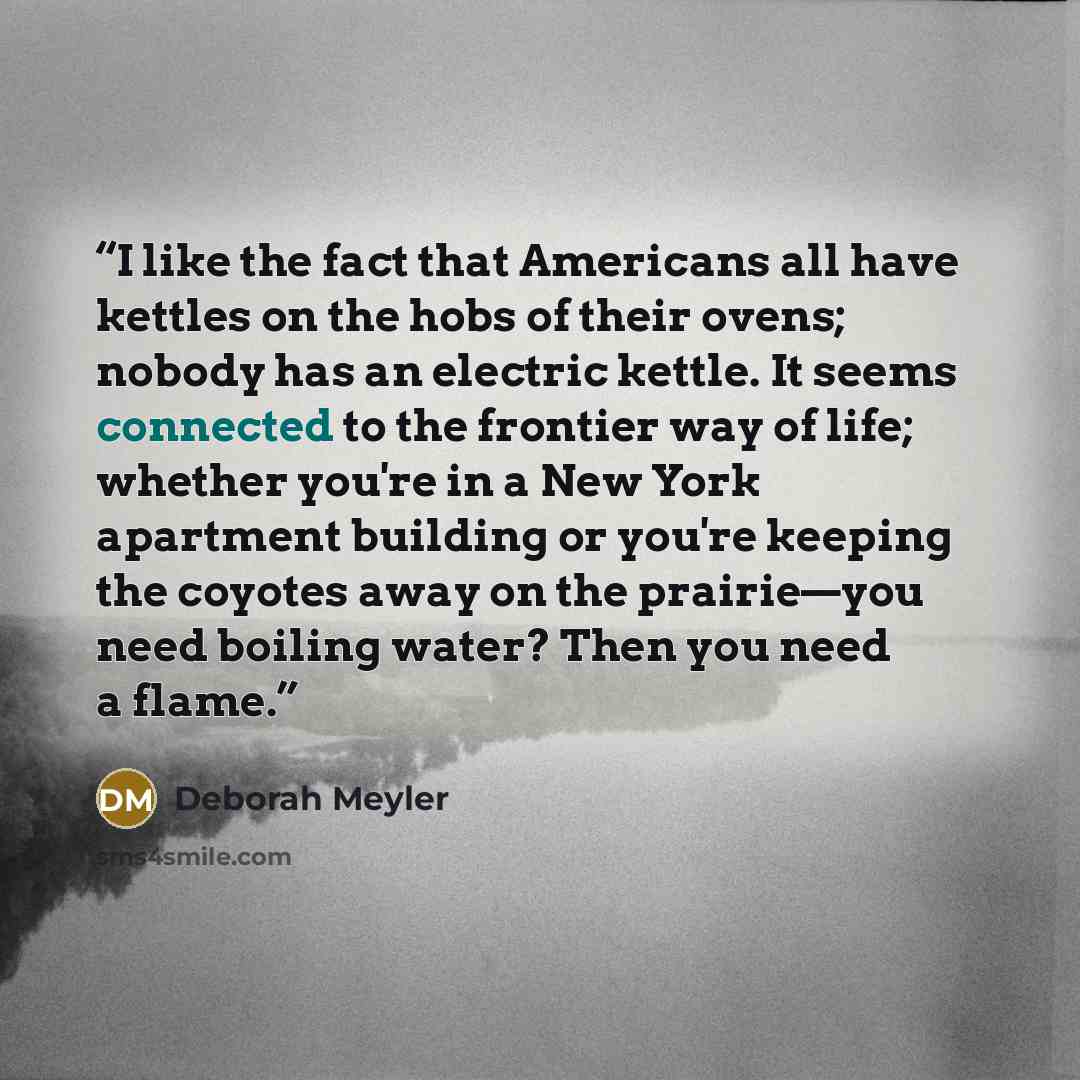 “I like the fact that Americans all have kettles on the hobs of their ovens; nobody has an electric kettle. It seems connected to the frontier way of life; whether you're in a New York apartment building or you're keeping the coyotes away on the prairie—you need boiling water? Then you need a flame.” quote by Deborah Meyler