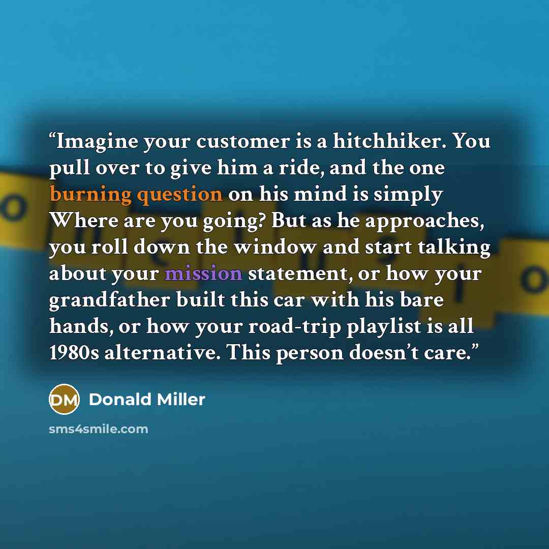 “Imagine your customer is a hitchhiker. You pull over to give him a ride, and the one burning question on his mind is simply Where are you going? But as he approaches, you roll down the window and start talking about your mission statement, or how your grandfather built this car with his bare…” quote by Donald Miller