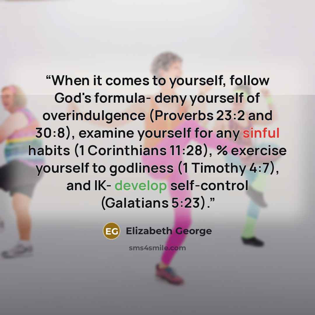 “When it comes to yourself, follow God's formula- deny yourself of overindulgence (Proverbs 23:2 and 30:8), examine yourself for any sinful habits (1 Corinthians 11:28), % exercise yourself to godliness (1 Timothy 4:7), and IK- develop self-control (Galatians 5:23).” quote by Elizabeth George