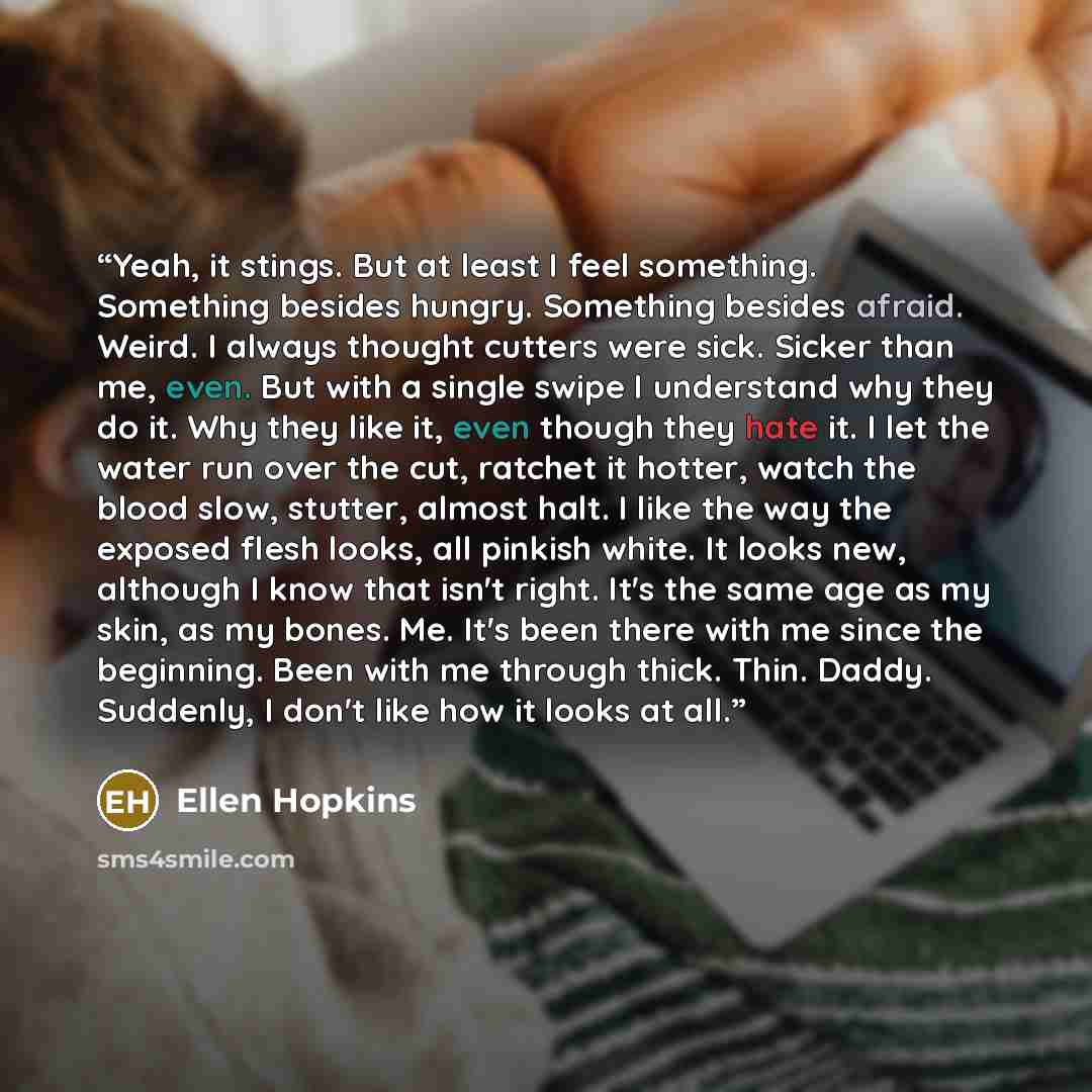 “Yeah, it stings. But at least I feel something. Something besides hungry. Something besides afraid. Weird. I always thought cutters were sick. Sicker than me, even. But with a single swipe I understand why they do it. Why they like it, even though they hate it. I let the water run over the cut…” quote by Ellen Hopkins