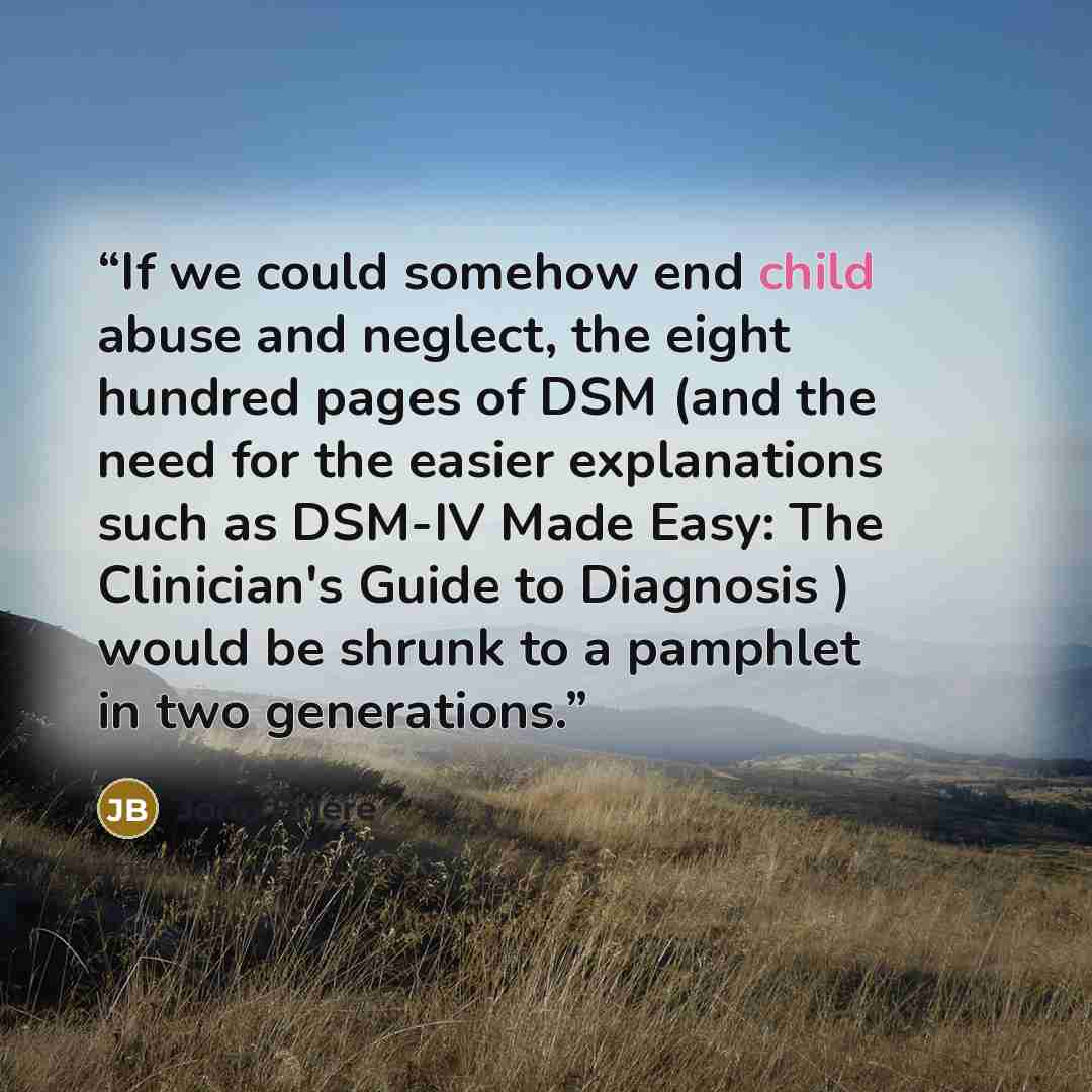 “If we could somehow end child abuse and neglect, the eight hundred pages of DSM (and the need for the easier explanations such as DSM-IV Made Easy: The Clinician's Guide to Diagnosis ) would be shrunk to a pamphlet in two generations.” quote by John Briere