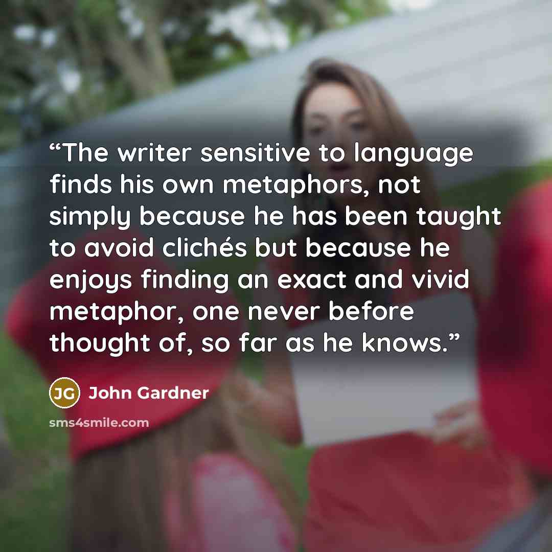 “The writer sensitive to language finds his own metaphors, not simply because he has been taught to avoid clichés but because he enjoys finding an exact and vivid metaphor, one never before thought of, so far as he knows.” quote by John Gardner
