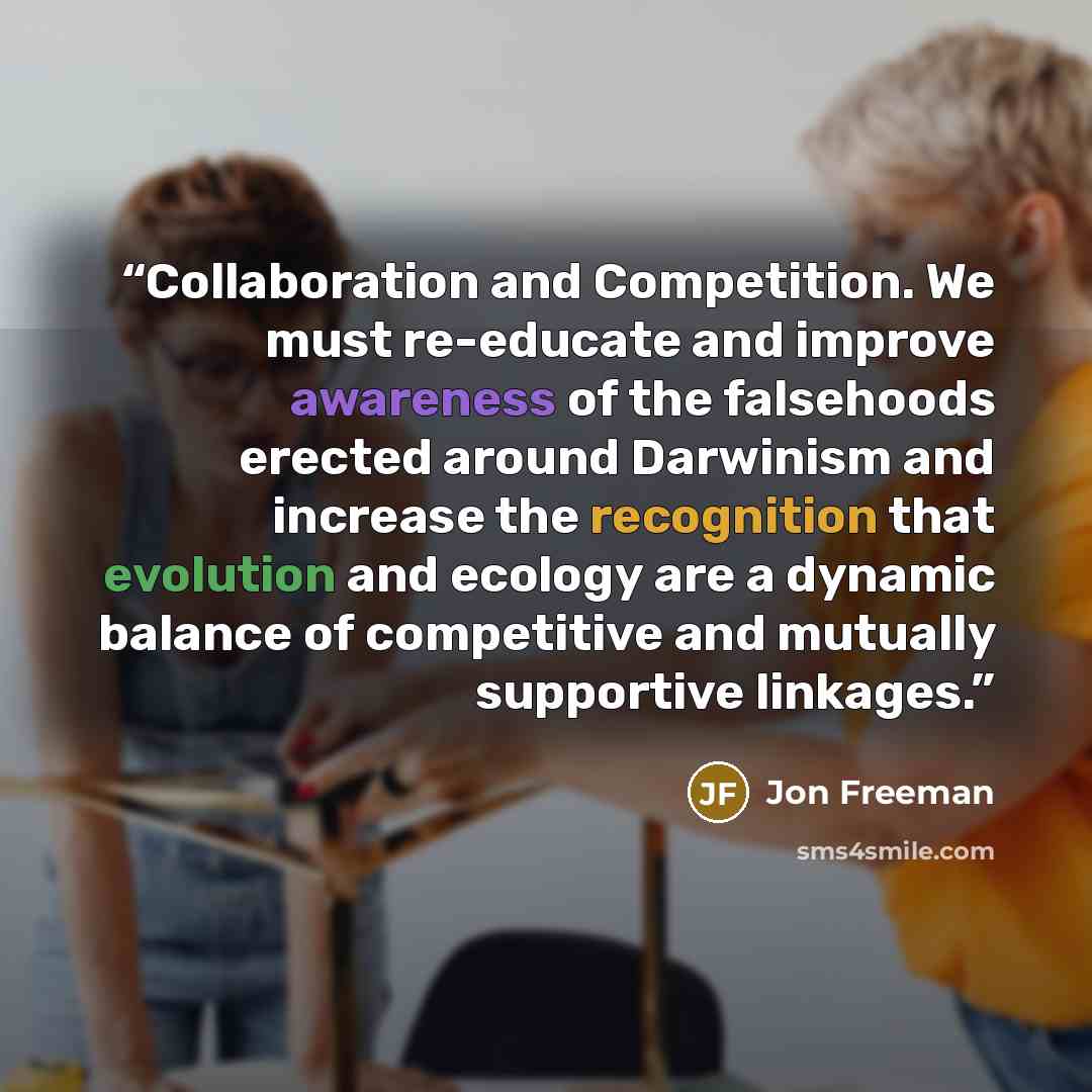 “Collaboration and Competition. We must re-educate and improve awareness of the falsehoods erected around Darwinism and increase the recognition that evolution and ecology are a dynamic balance of competitive and mutually supportive linkages.” quote by Jon Freeman