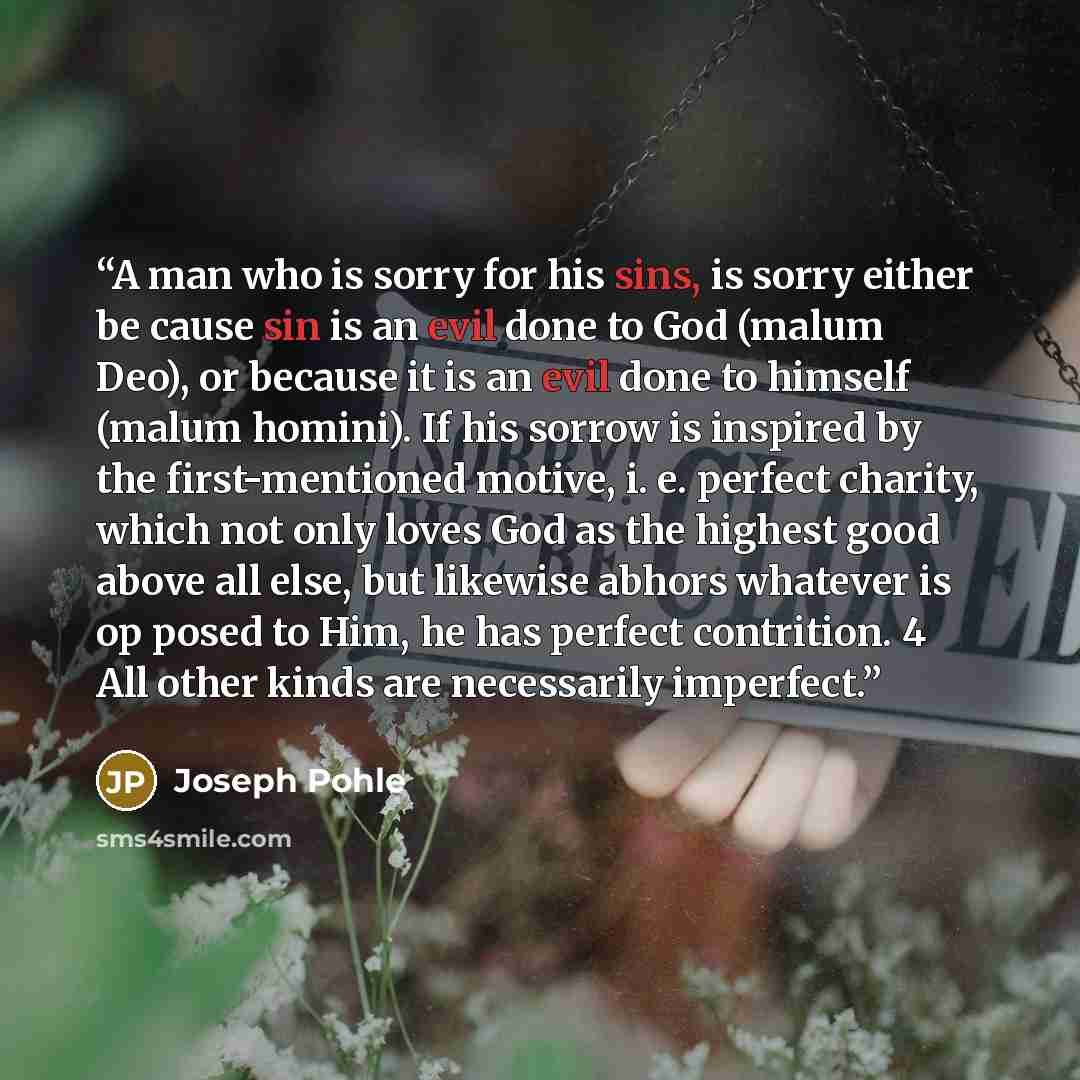 “A man who is sorry for his sins, is sorry either be cause sin is an evil done to God (malum Deo), or because it is an evil done to himself (malum homini). If his sorrow is inspired by the first-mentioned motive, i. e. perfect charity, which not only loves God as the highest good above all else…” quote by Joseph Pohle