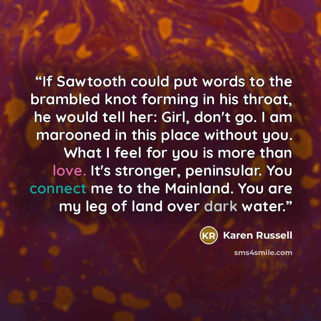 “If Sawtooth could put words to the brambled knot forming in his throat, he would tell her: Girl, don't go. I am marooned in this place without you. What I feel for you is more than love. It's stronger, peninsular. You connect me to the Mainland. You are my leg of land over dark water.” quote by Karen Russell