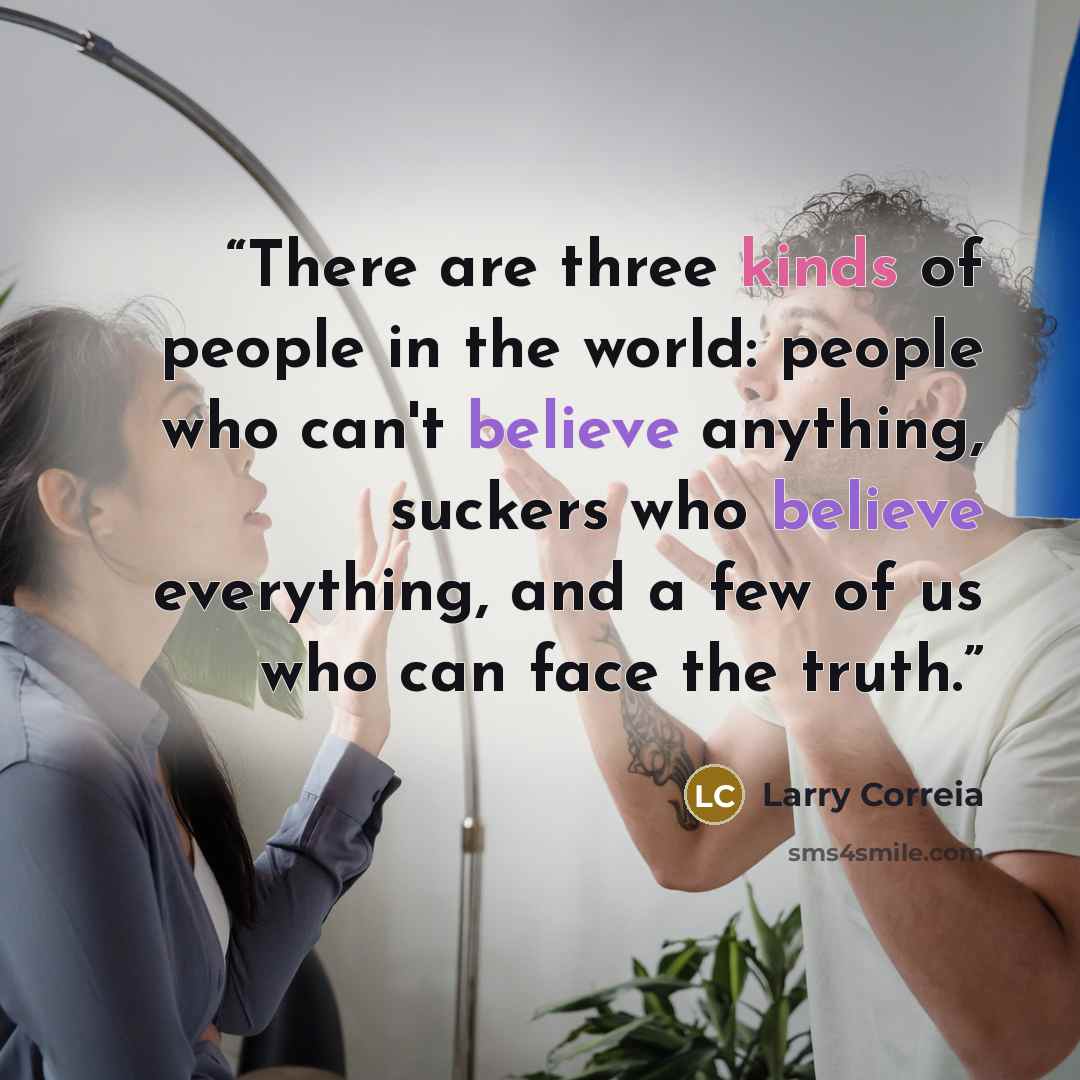 “There are three kinds of people in the world: people who can't believe anything, suckers who believe everything, and a few of us who can face the truth.” quote by Larry Correia