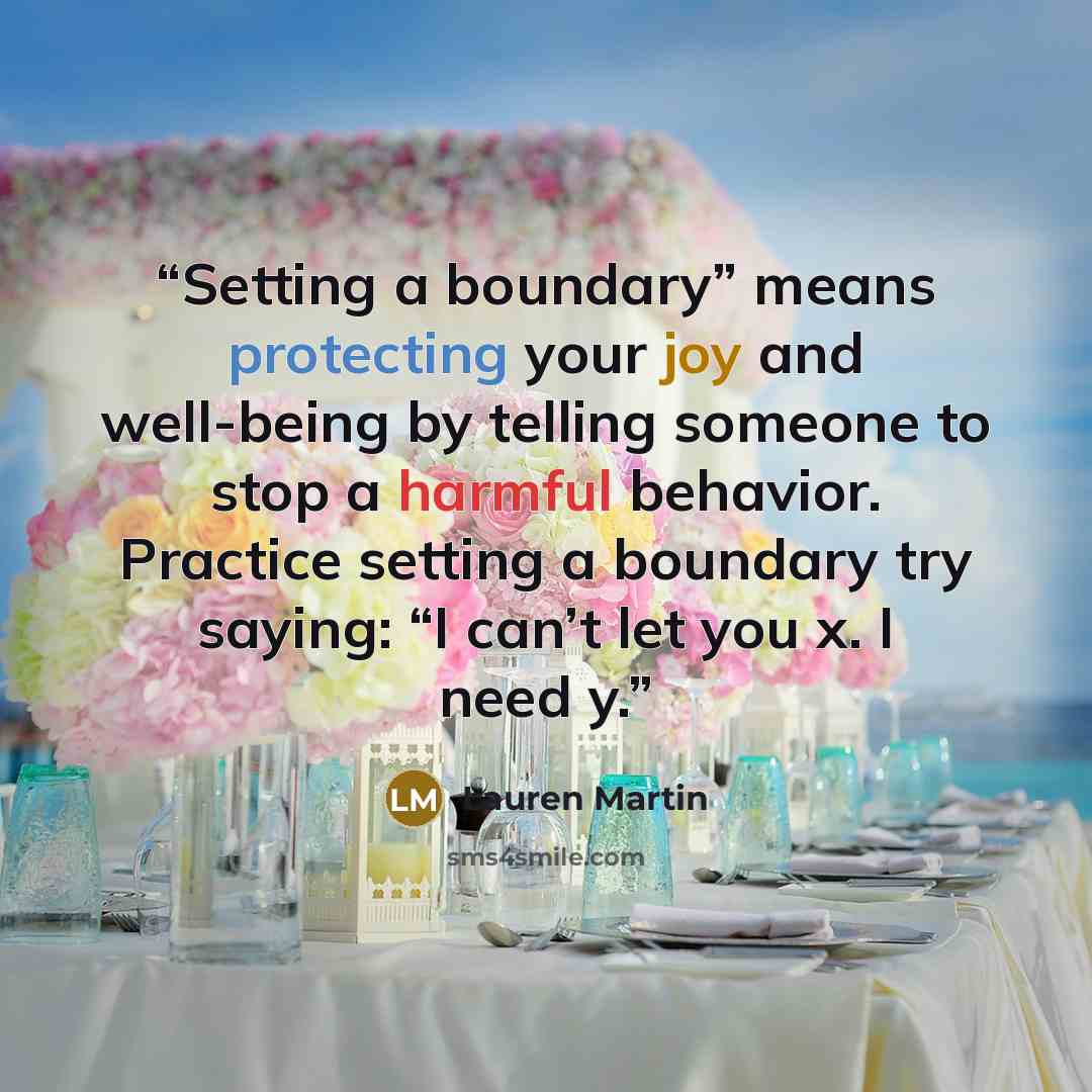 “Setting a boundary” means protecting your joy and well-being by telling someone to stop a harmful behavior. Practice setting a boundary try saying: “I can’t let you x. I need y.” quote by Lauren Martin