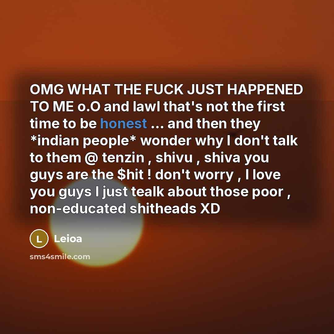 “OMG WHAT THE FUCK JUST HAPPENED TO ME o.O and lawl that's not the first time to be honest ... and then they *indian people* wonder why I don't talk to them @ tenzin , shivu , shiva you guys are the $hit ! don't worry , I love you guys I just tealk about those poor , non-educated shitheads XD” quote by Leioa