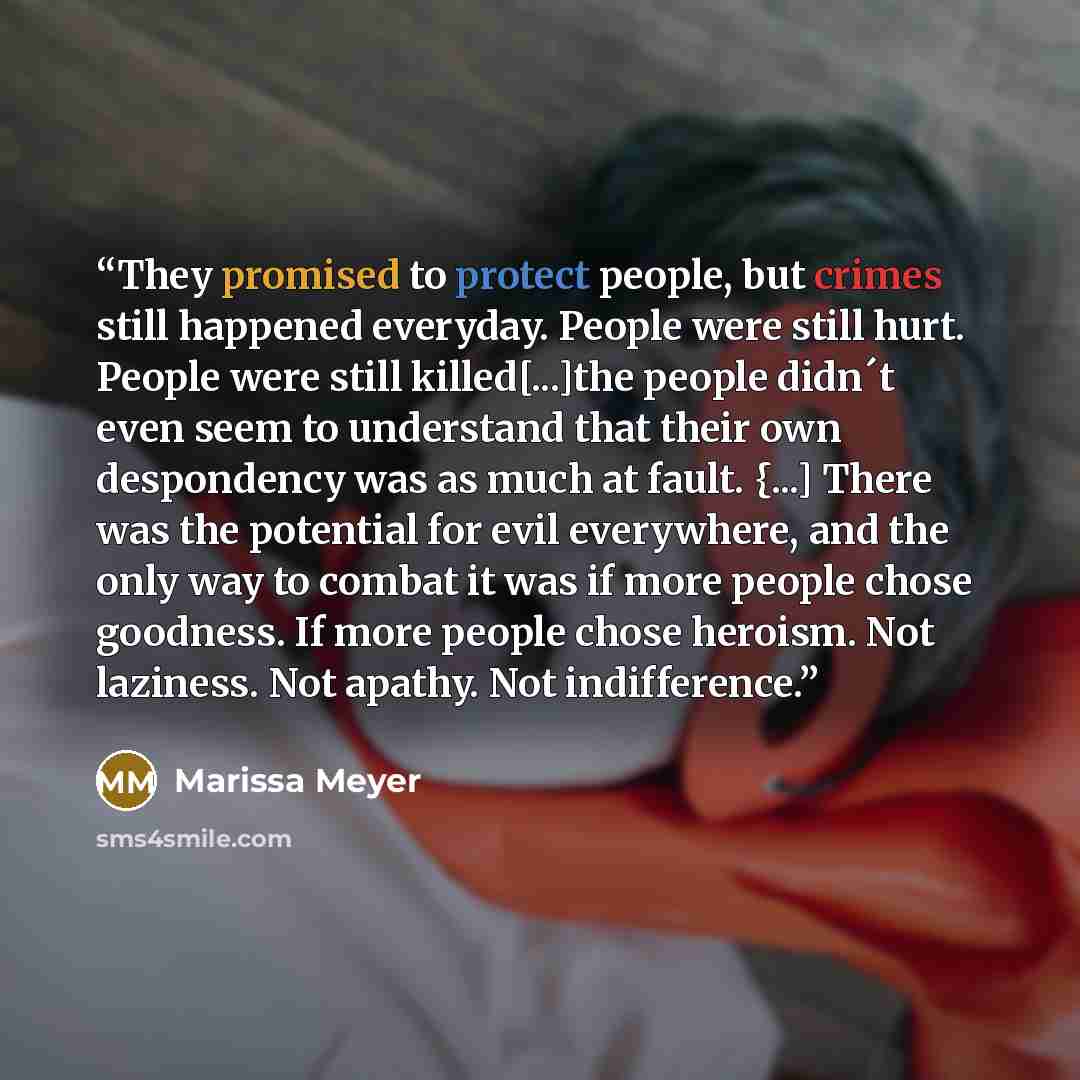 “They promised to protect people, but crimes still happened everyday. People were still hurt. People were still killed[...]the people didn´t even seem to understand that their own despondency was as much at fault. {...] There was the potential for evil everywhere, and the only way to combat it was…” quote by Marissa Meyer