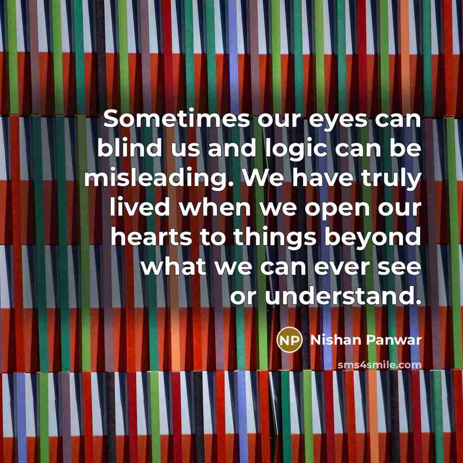 “Sometimes our eyes can blind us and logic can be misleading. We have truly lived when we open our hearts to things beyond what we can ever see or understand.” quote by Nishan Panwar