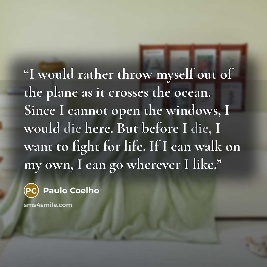 “I would rather throw myself out of the plane as it crosses the ocean. Since I cannot open the windows, I would die here. But before I die, I want to fight for life. If I can walk on my own, I can go wherever I like.” quote by Paulo Coelho