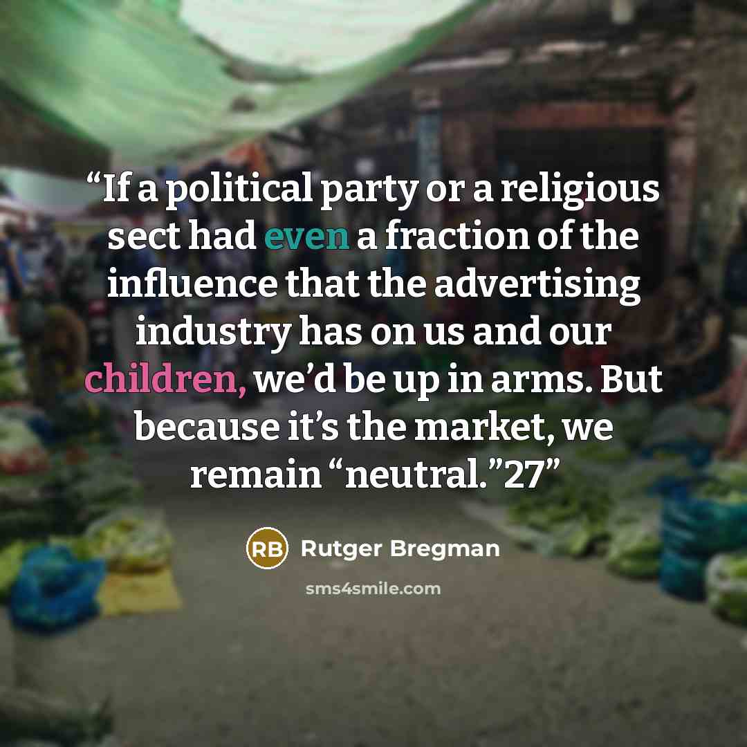 “If a political party or a religious sect had even a fraction of the influence that the advertising industry has on us and our children, we’d be up in arms. But because it’s the market, we remain “neutral.”27” quote by Rutger Bregman