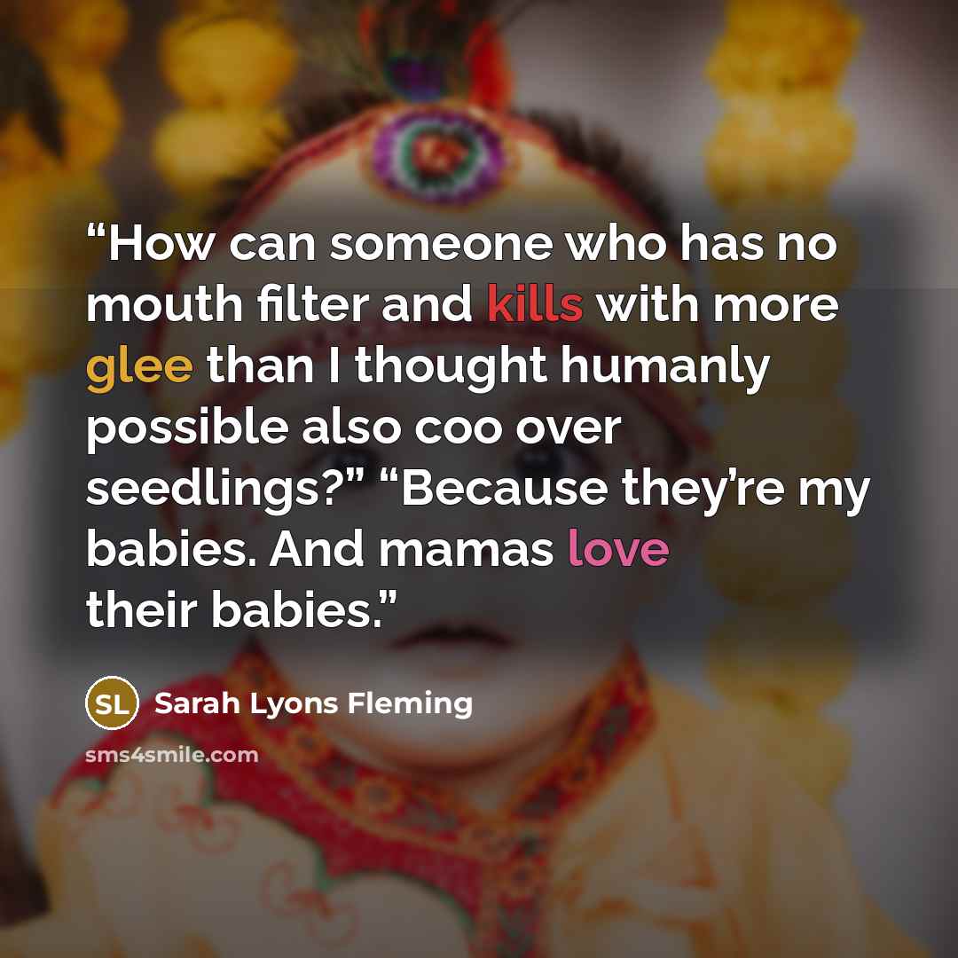“How can someone who has no mouth filter and kills with more glee than I thought humanly possible also coo over seedlings?” “Because they’re my babies. And mamas love their babies.” quote by Sarah Lyons Fleming