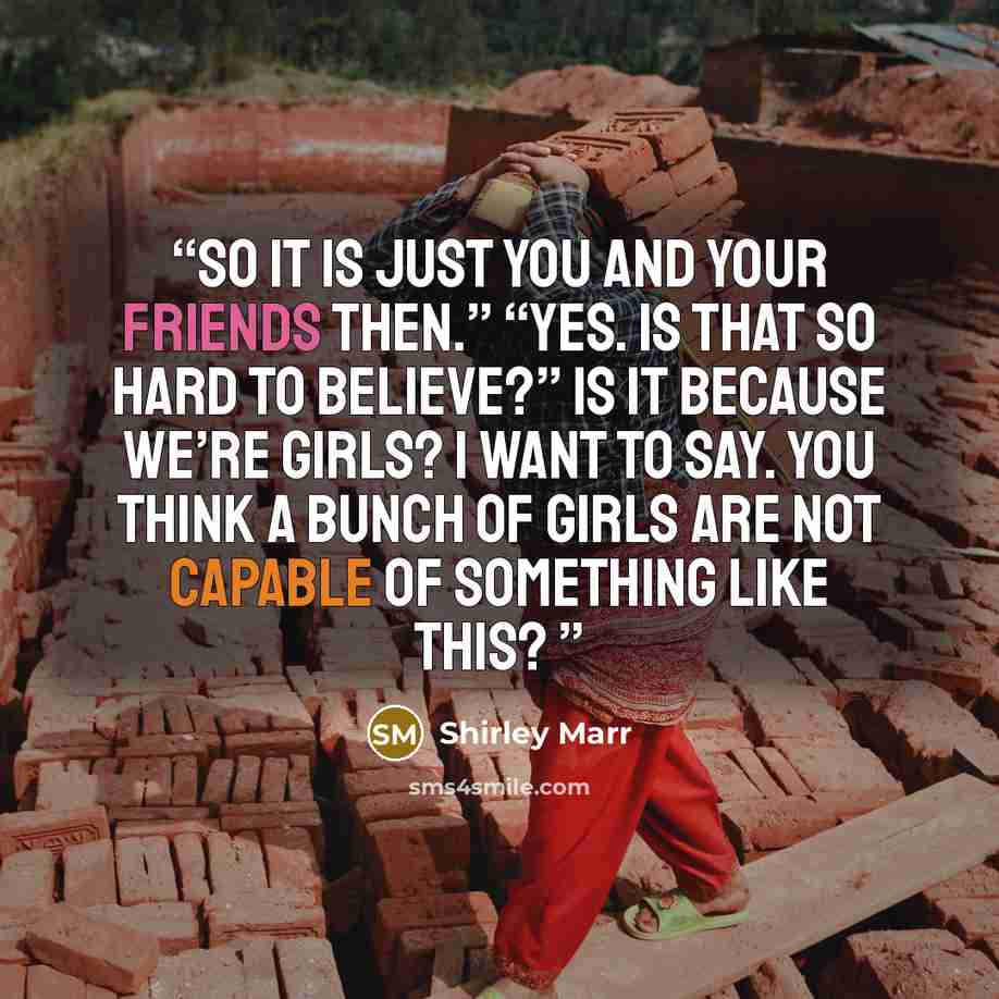 “So it is just you and your friends then.” “Yes. Is that so hard to believe?” Is it because we’re girls? I want to say. You think a bunch of girls are not capable of something like this?” quote by Shirley Marr