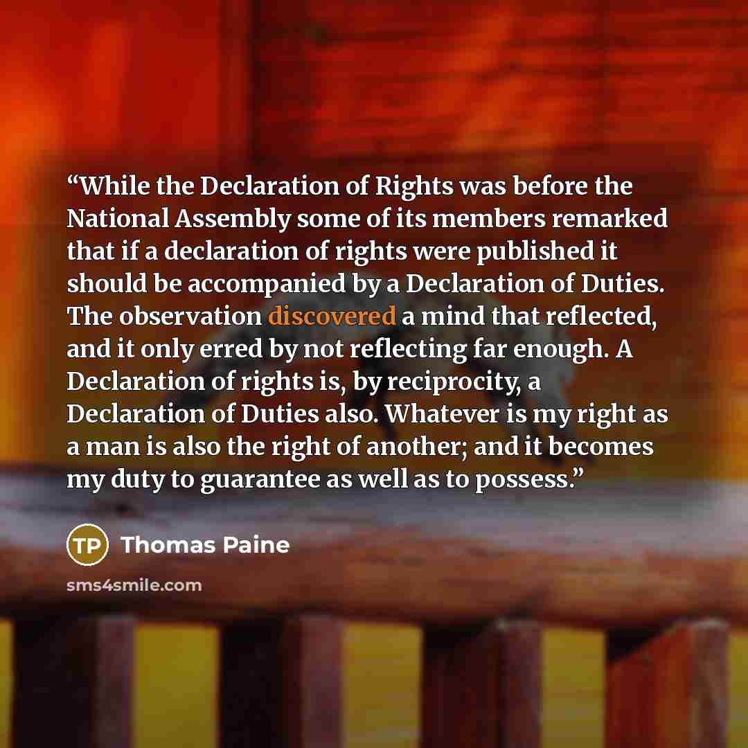 “While the Declaration of Rights was before the National Assembly some of its members remarked that if a declaration of rights were published it should be accompanied by a Declaration of Duties. The observation discovered a mind that reflected, and it only erred by not reflecting far enough. A…” quote by Thomas Paine