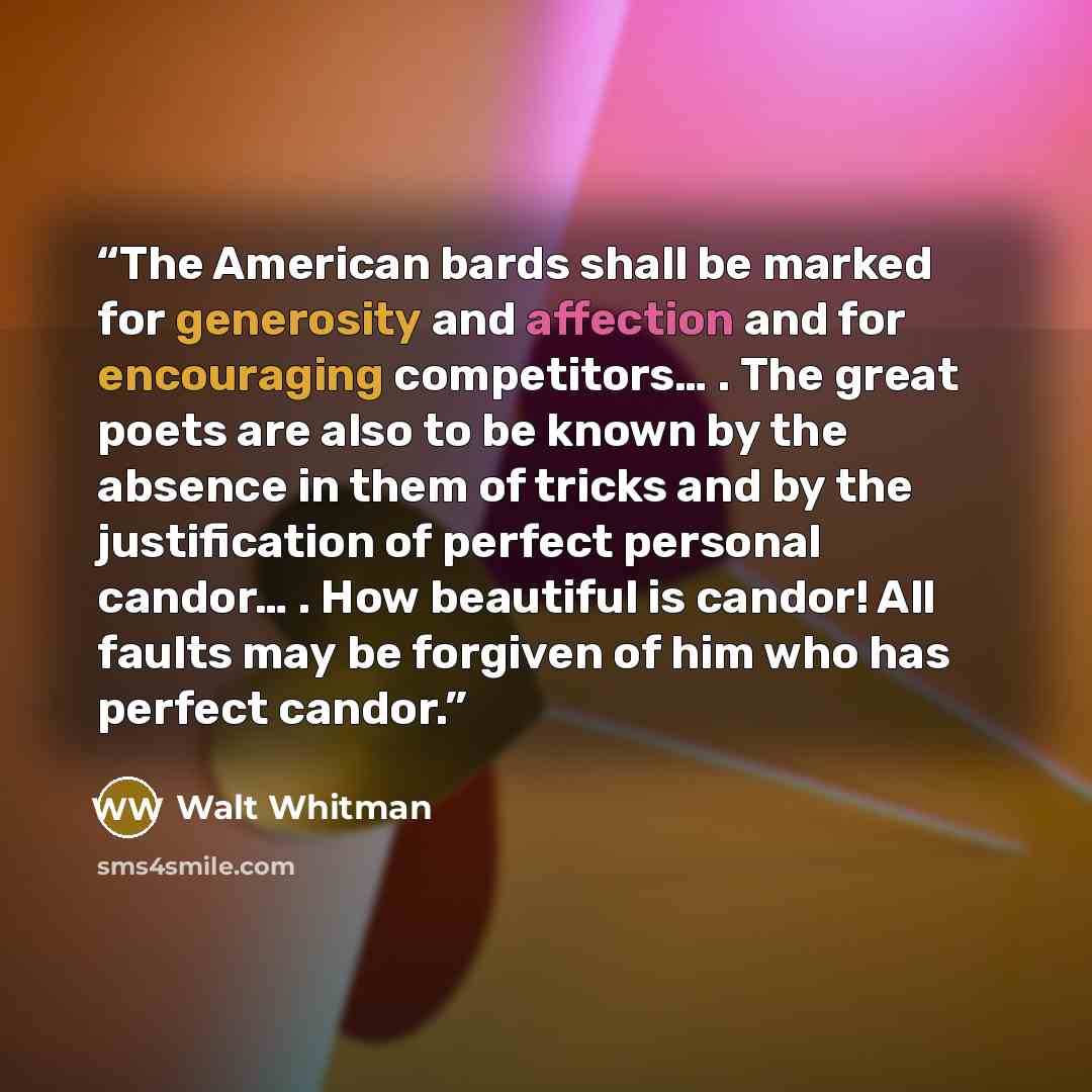 “The American bards shall be marked for generosity and affection and for encouraging competitors… . The great poets are also to be known by the absence in them of tricks and by the justification of perfect personal candor… . How beautiful is candor! All faults may be forgiven of him who has perfect…” quote by Walt Whitman