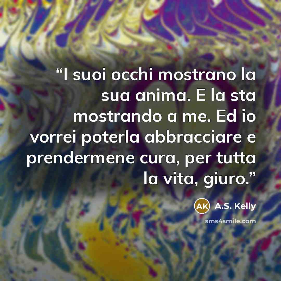 “I suoi occhi mostrano la sua anima. E la sta mostrando a me. Ed io vorrei poterla abbracciare e prendermene cura, per tutta la vita, giuro.” quote by A.S. Kelly