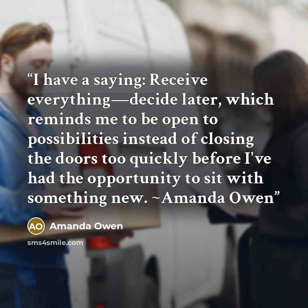 “I have a saying: Receive everything—decide later, which reminds me to be open to possibilities instead of closing the doors too quickly before I've had the opportunity to sit with something new. ~Amanda Owen” quote by Amanda Owen