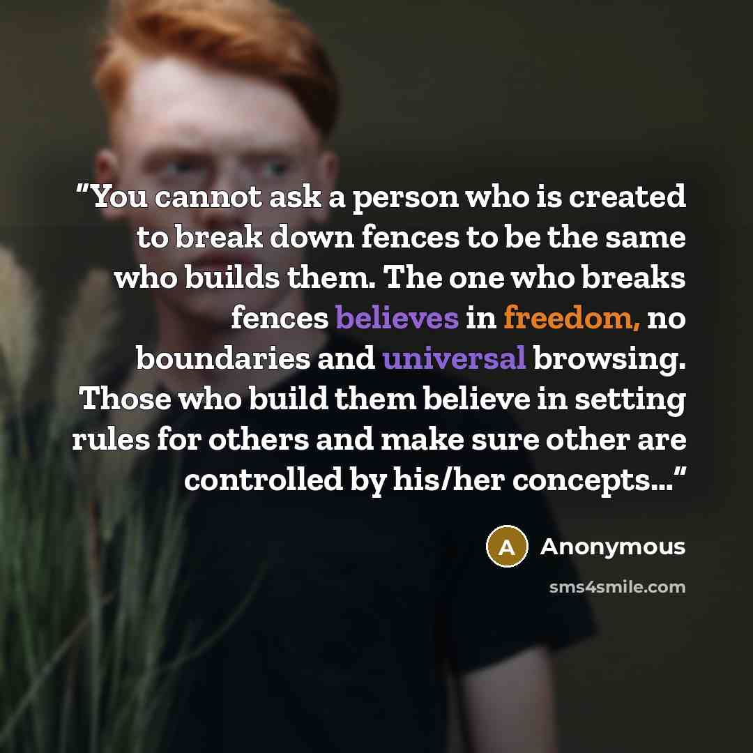 “You cannot ask a person who is created to break down fences to be the same who builds them. The one who breaks fences believes in freedom, no boundaries and universal browsing. Those who build them believe in setting rules for others and make sure other are controlled by his/her concepts…” quote by Anonymous