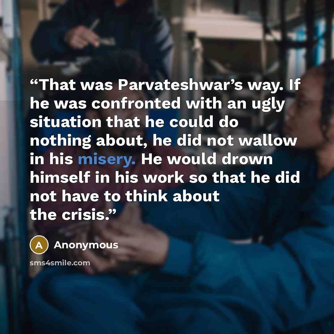 “That was Parvateshwar’s way. If he was confronted with an ugly situation that he could do nothing about, he did not wallow in his misery. He would drown himself in his work so that he did not have to think about the crisis.” quote by Anonymous